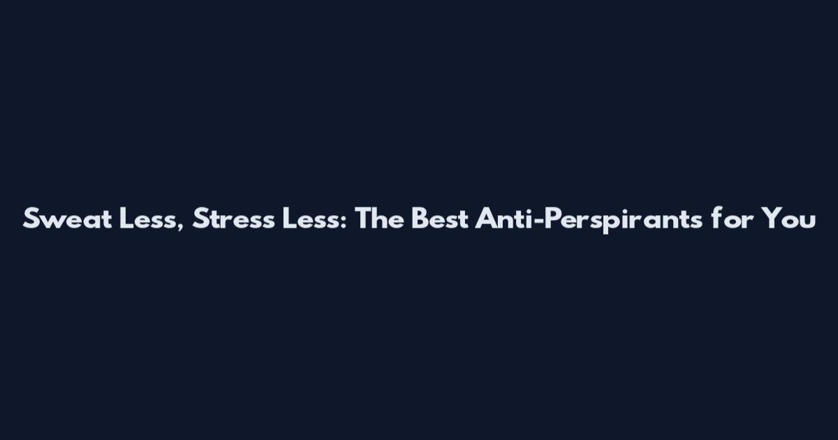 Sweat Less, Stress Less: The Best Anti-Perspirants for You