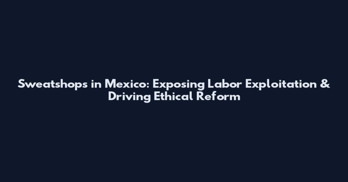 Sweatshops in Mexico: Exposing Labor Exploitation & Driving Ethical Reform