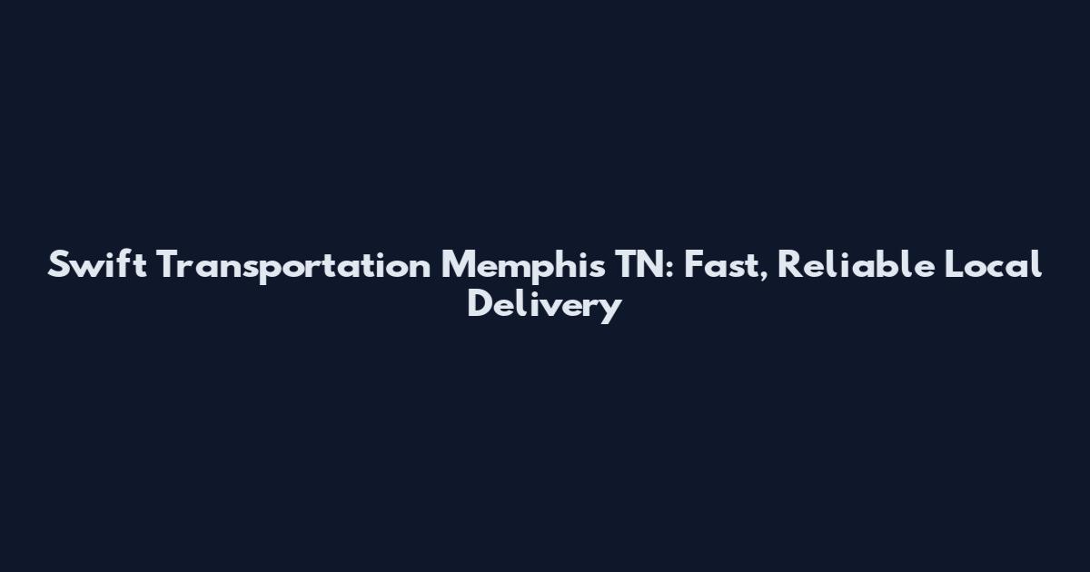 Swift Transportation Memphis TN: Fast, Reliable Local Delivery