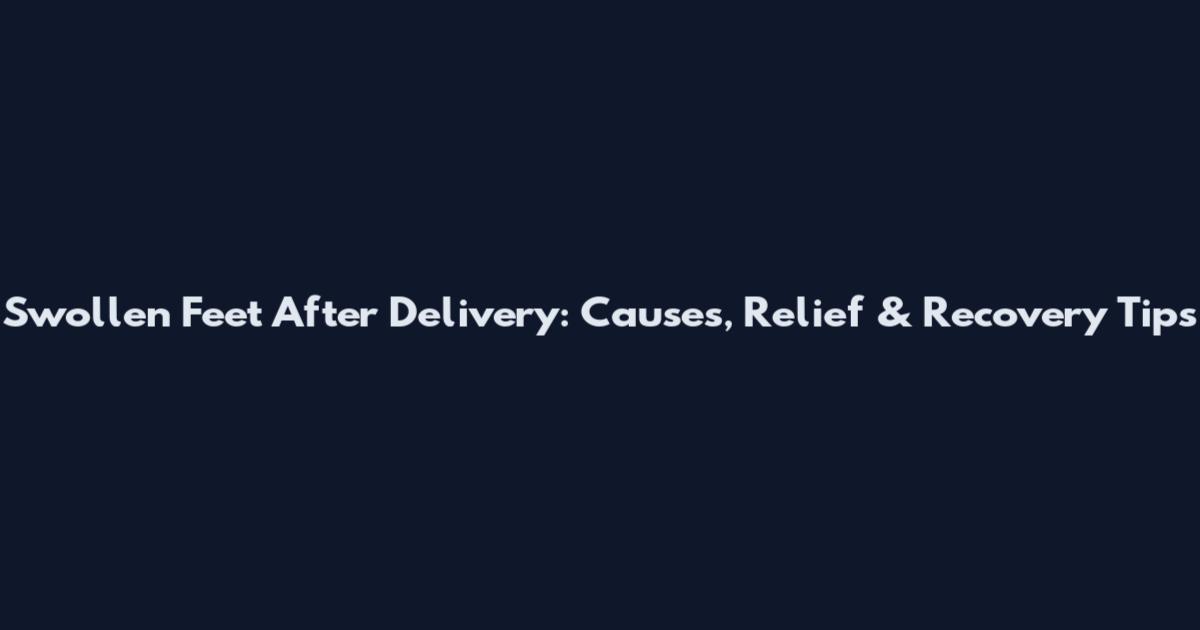 Swollen Feet After Delivery: Causes, Relief & Recovery Tips