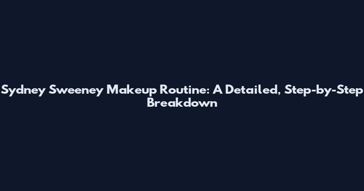 Sydney Sweeney Makeup Routine: A Detailed, Step-by-Step Breakdown