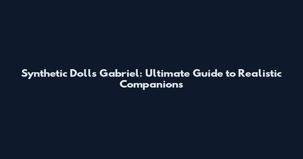 Synthetic Dolls Gabriel: Ultimate Guide to Realistic Companions