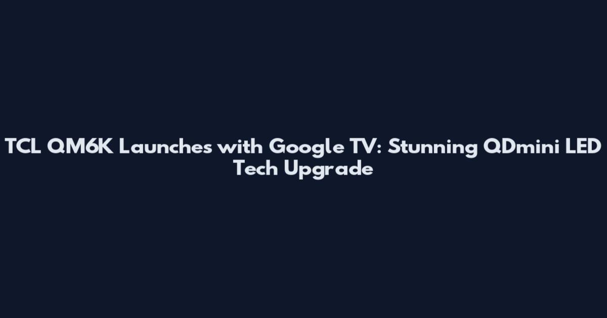 TCL QM6K Launches with Google TV: Stunning QDmini LED Tech Upgrade