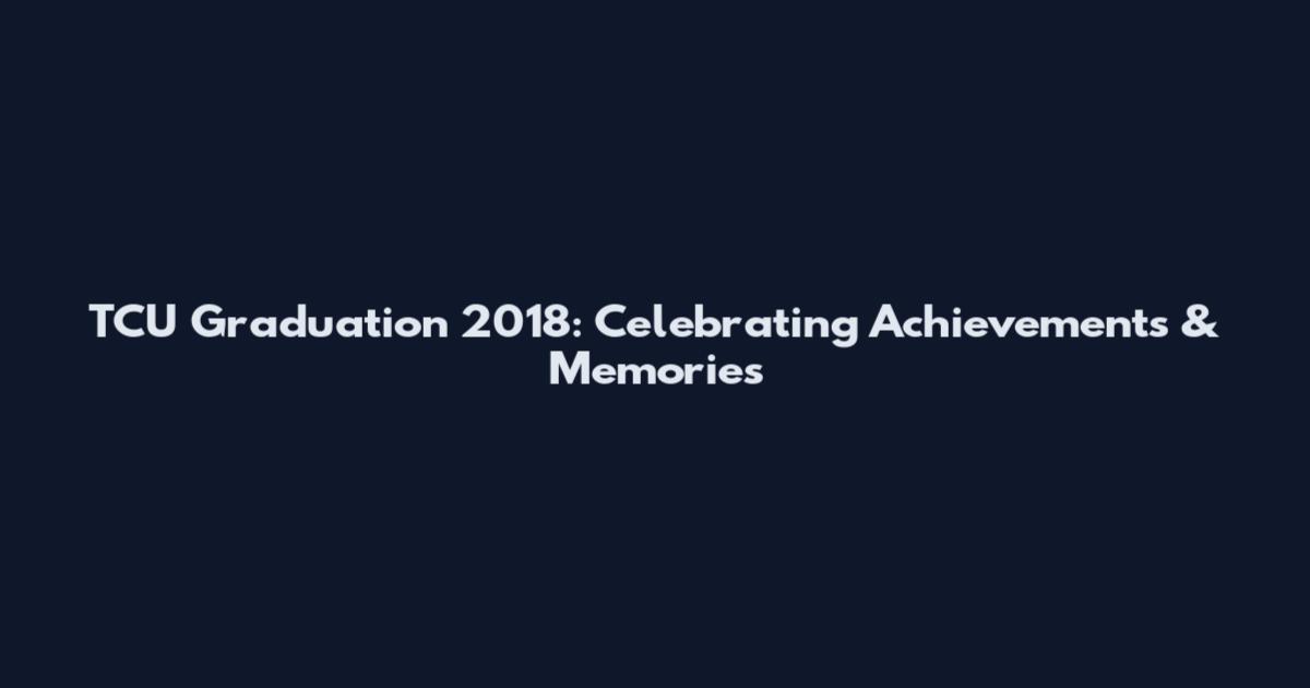 TCU Graduation 2018: Celebrating Achievements & Memories