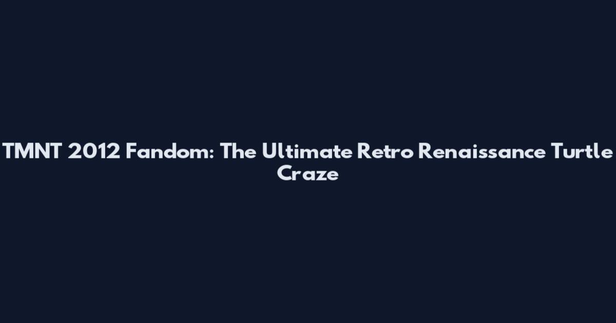 TMNT 2012 Fandom: The Ultimate Retro Renaissance Turtle Craze
