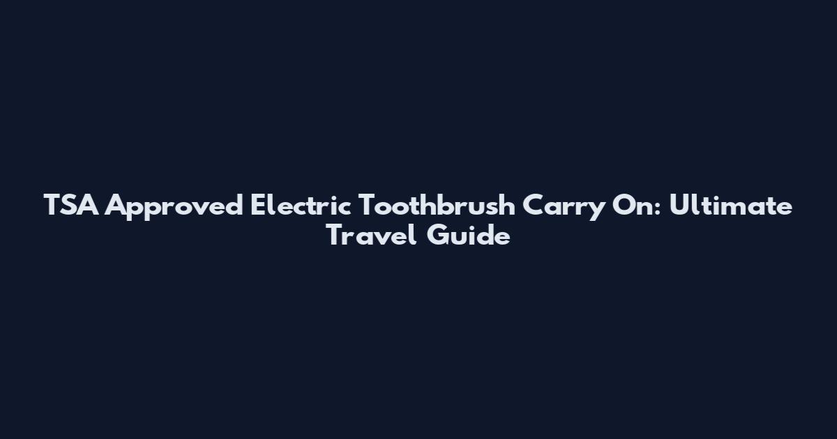 TSA Approved Electric Toothbrush Carry On: Ultimate Travel Guide