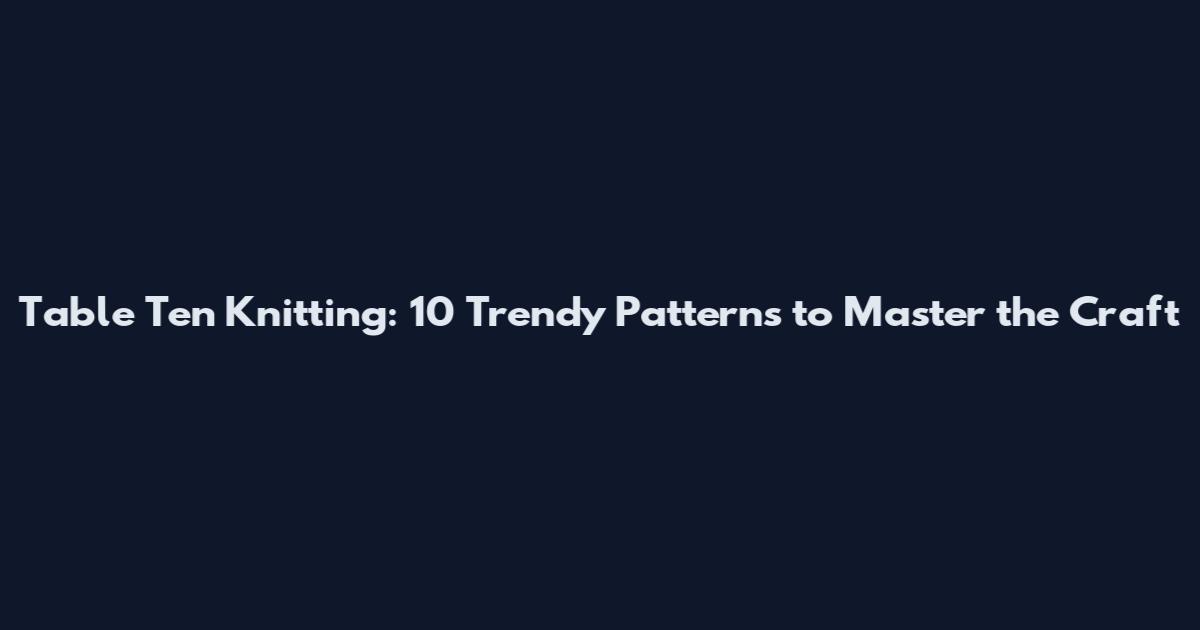 Table Ten Knitting: 10 Trendy Patterns to Master the Craft