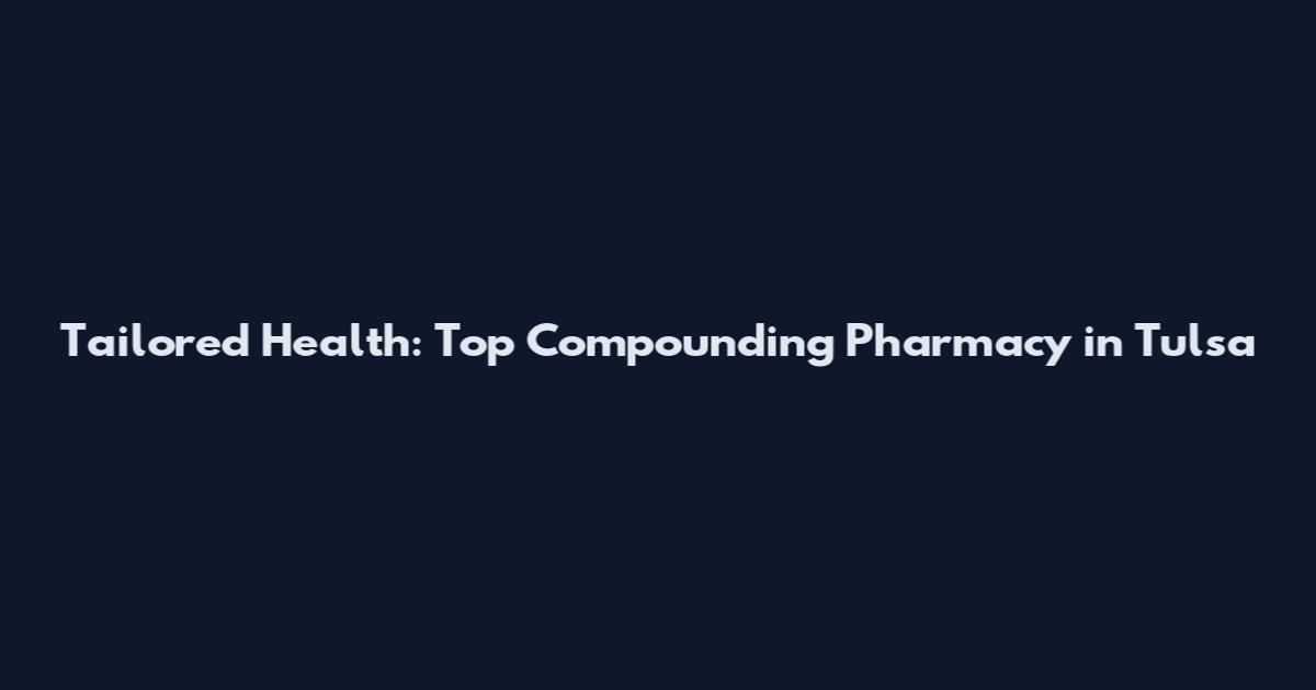 Tailored Health: Top Compounding Pharmacy in Tulsa