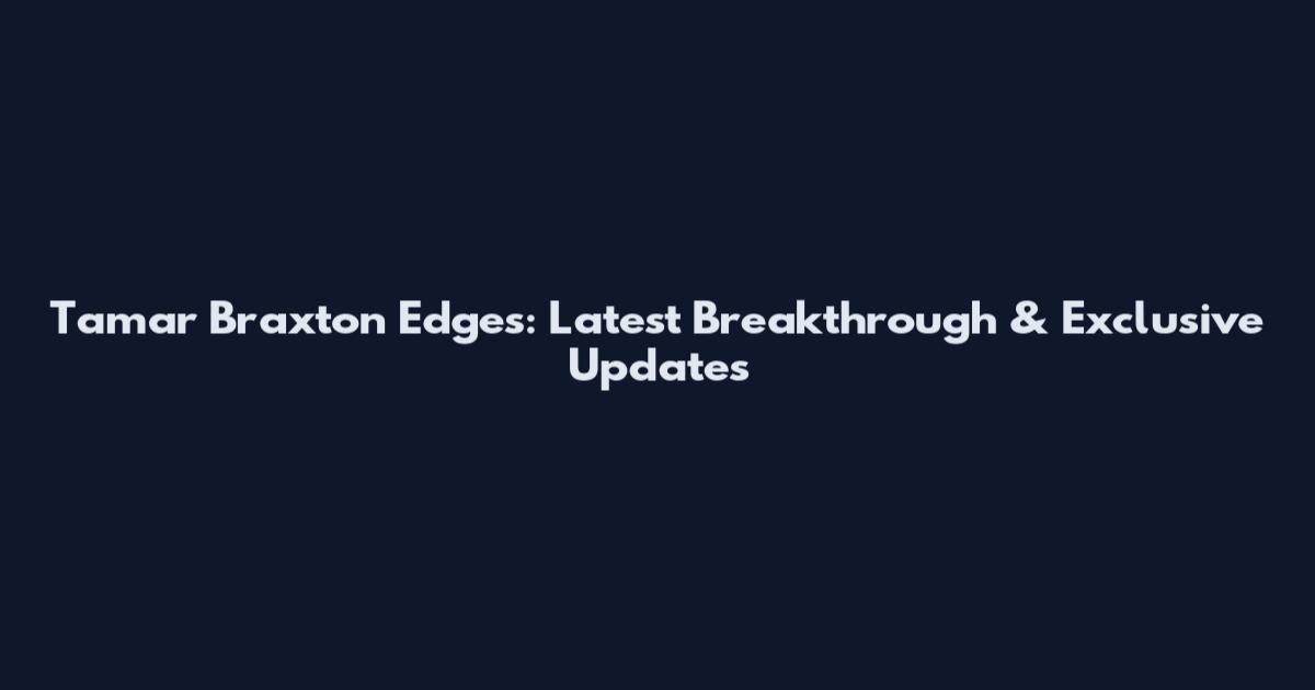 Tamar Braxton Edges: Latest Breakthrough & Exclusive Updates