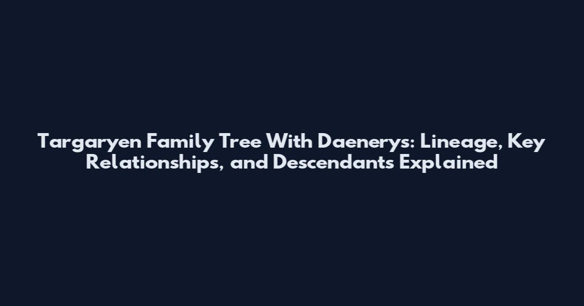 Targaryen Family Tree With Daenerys: Lineage, Key Relationships, and Descendants Explained