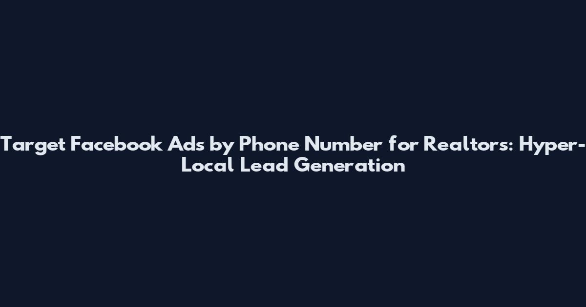 Target Facebook Ads by Phone Number for Realtors: Hyper-Local Lead Generation