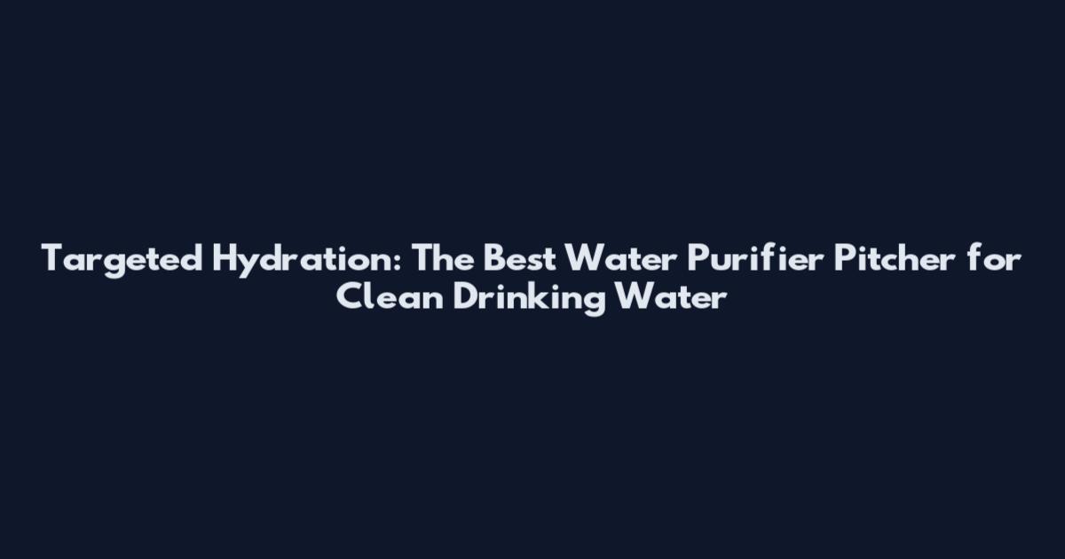 Targeted Hydration: The Best Water Purifier Pitcher for Clean Drinking Water