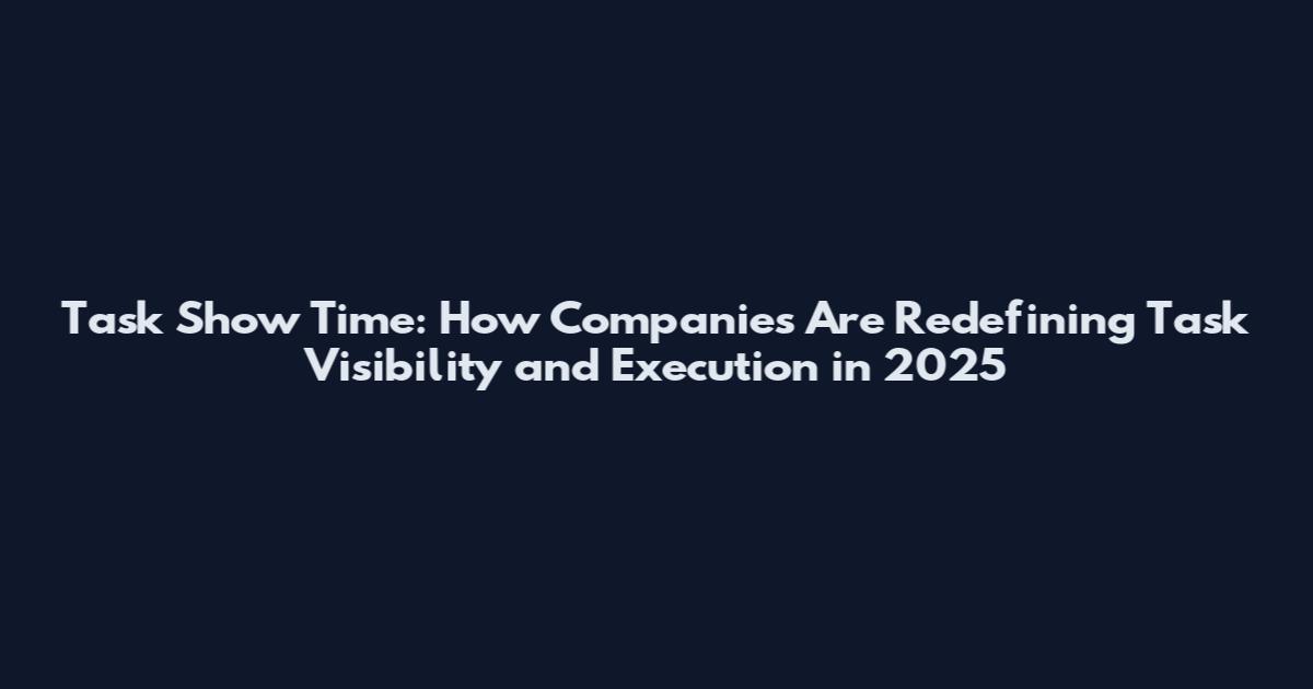 Task Show Time: How Companies Are Redefining Task Visibility and Execution in 2025