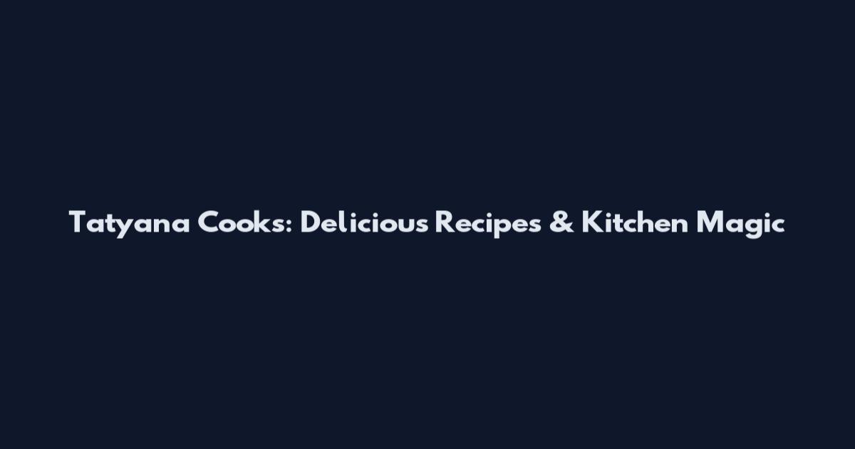 Tatyana Cooks: Delicious Recipes & Kitchen Magic