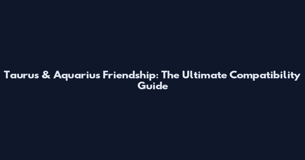 Taurus & Aquarius Friendship: The Ultimate Compatibility Guide