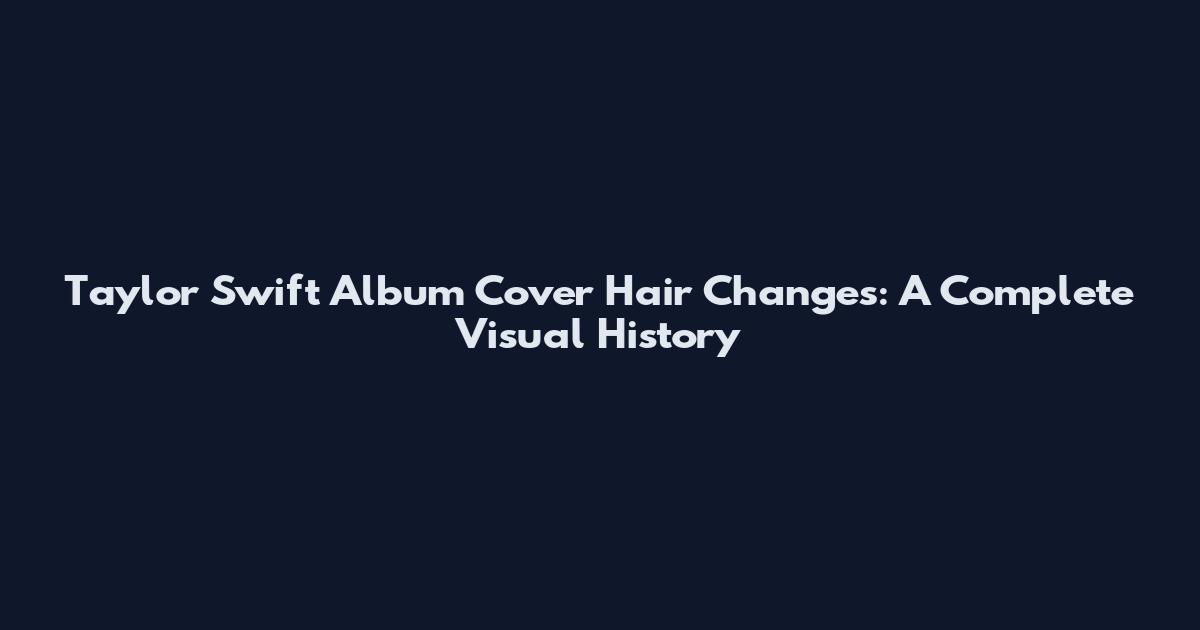 Taylor Swift Album Cover Hair Changes: A Complete Visual History