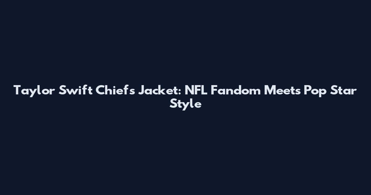 Taylor Swift Chiefs Jacket: NFL Fandom Meets Pop Star Style