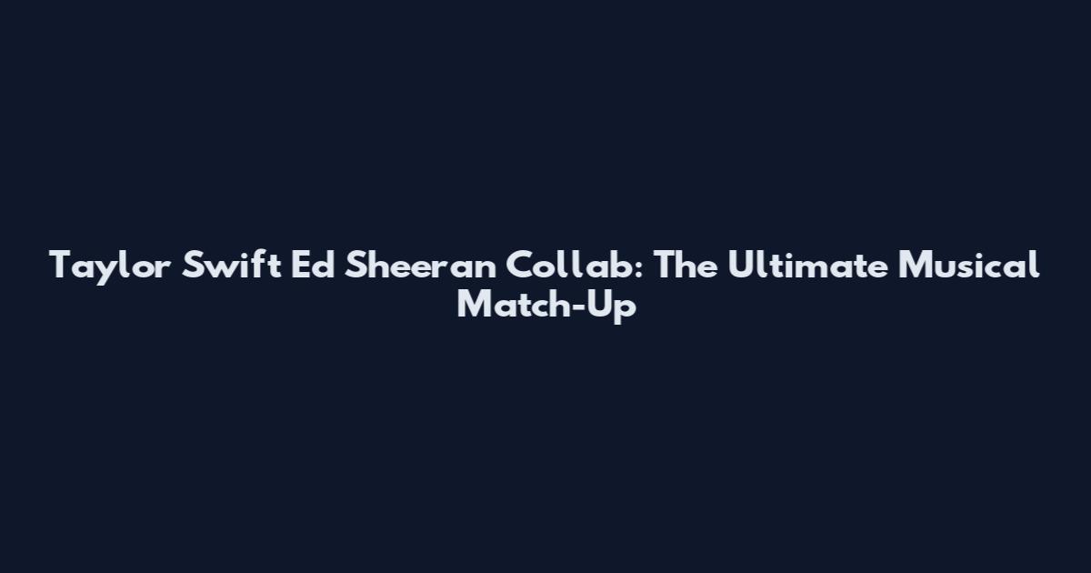 Taylor Swift Ed Sheeran Collab: The Ultimate Musical Match-Up
