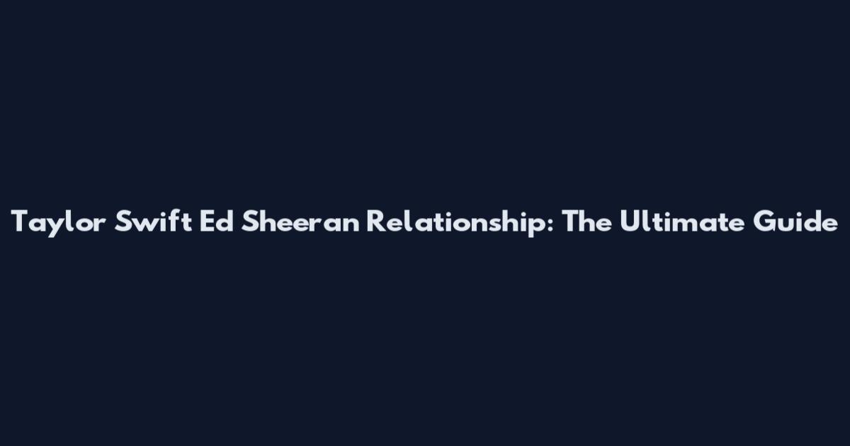 Taylor Swift Ed Sheeran Relationship: The Ultimate Guide