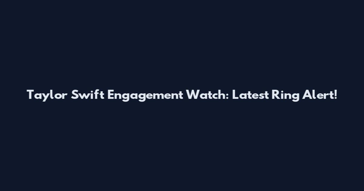 Taylor Swift Engagement Watch: Latest Ring Alert!