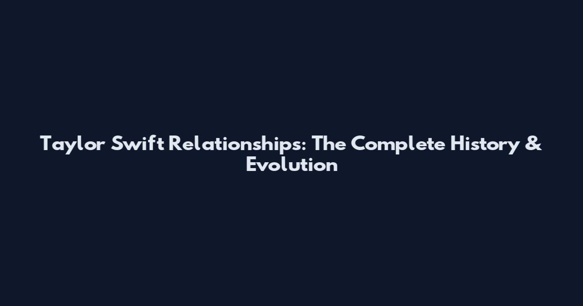 Taylor Swift Relationships: The Complete History & Evolution
