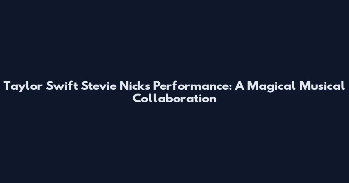Taylor Swift Stevie Nicks Performance: A Magical Musical Collaboration