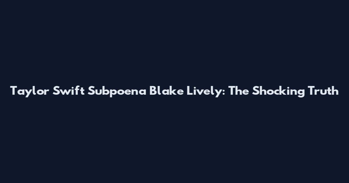 Taylor Swift Subpoena Blake Lively: The Shocking Truth