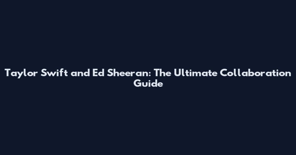 Taylor Swift and Ed Sheeran: The Ultimate Collaboration Guide