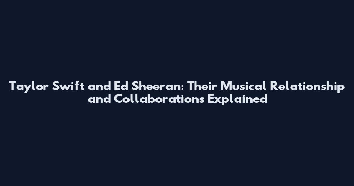 Taylor Swift and Ed Sheeran: Their Musical Relationship and Collaborations Explained