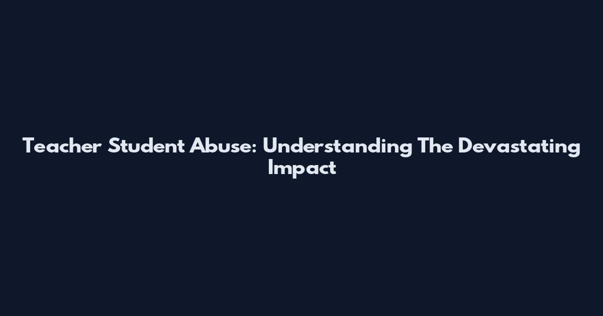Teacher Student Abuse: Understanding The Devastating Impact