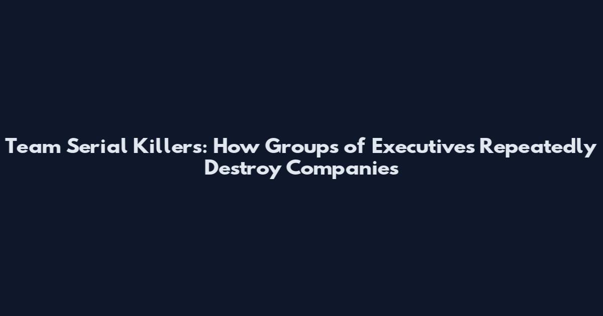 Team Serial Killers: How Groups of Executives Repeatedly Destroy Companies