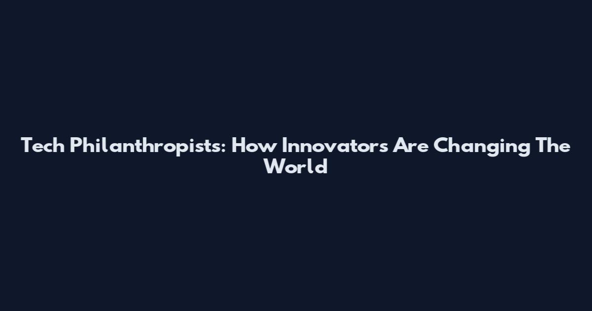 Tech Philanthropists: How Innovators Are Changing The World