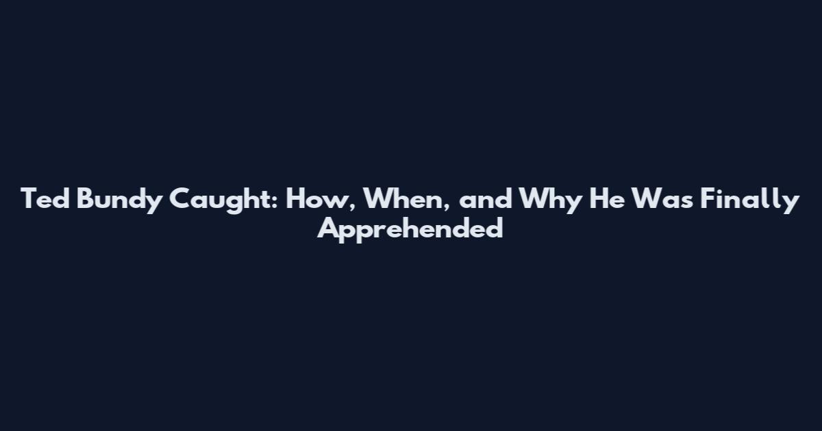 Ted Bundy Caught: How, When, and Why He Was Finally Apprehended