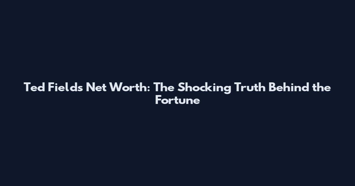 Ted Fields Net Worth: The Shocking Truth Behind the Fortune