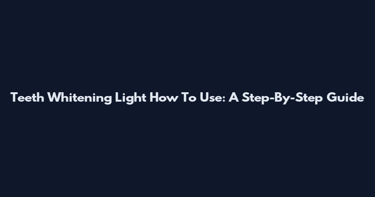 Teeth Whitening Light How To Use: A Step-By-Step Guide