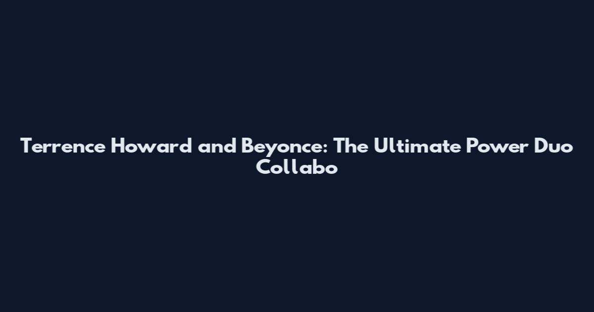 Terrence Howard and Beyonce: The Ultimate Power Duo Collabo
