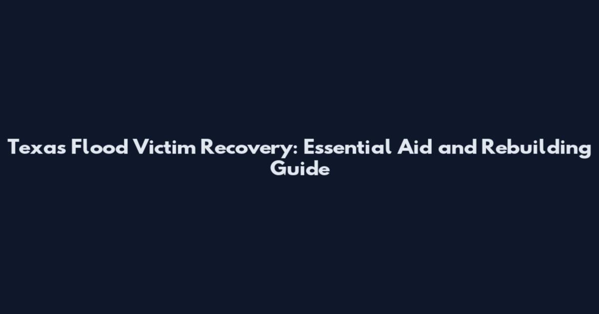 Texas Flood Victim Recovery: Essential Aid and Rebuilding Guide