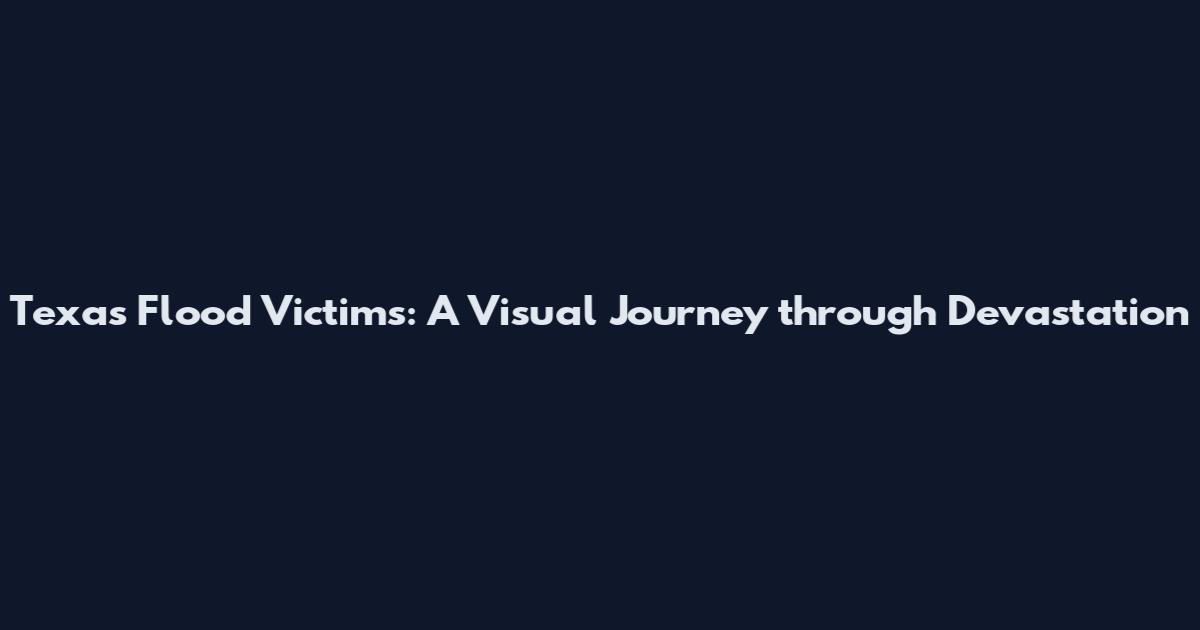 Texas Flood Victims: A Visual Journey through Devastation