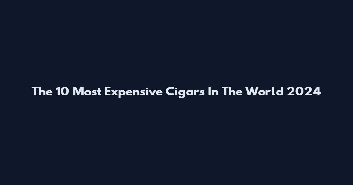 The 10 Most Expensive Cigars In The World 2024