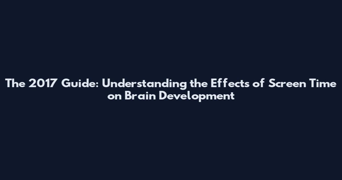 The 2017 Guide: Understanding the Effects of Screen Time on Brain Development