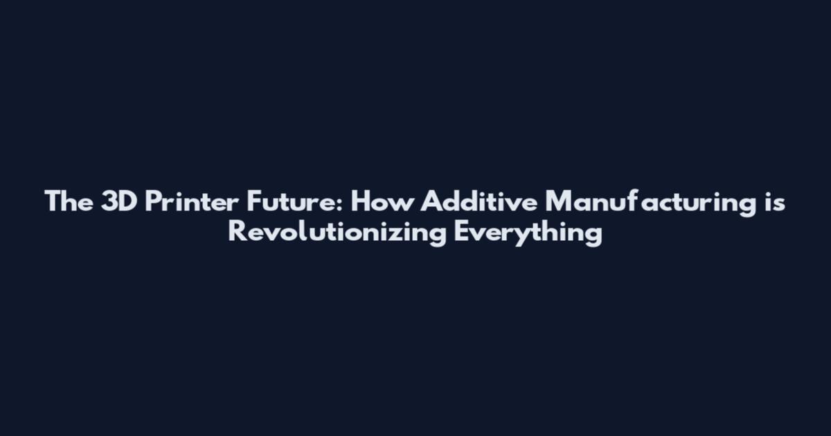 The 3D Printer Future: How Additive Manufacturing is Revolutionizing Everything