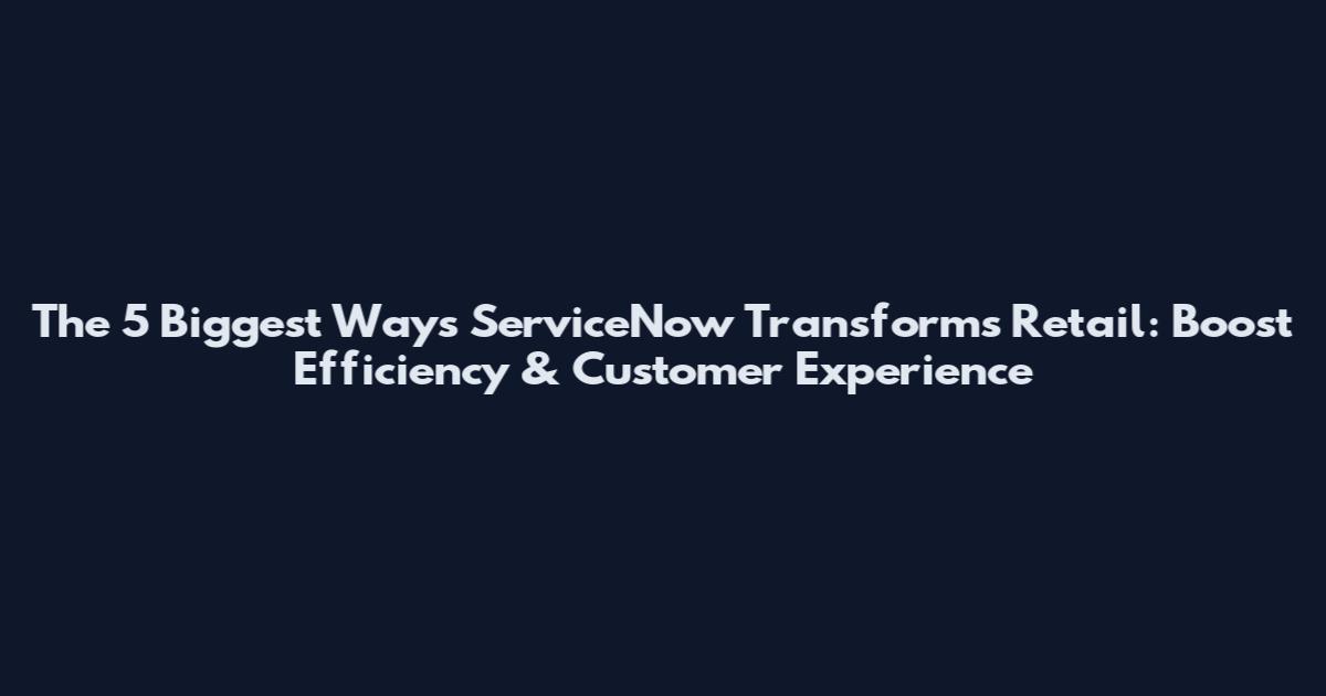 The 5 Biggest Ways ServiceNow Transforms Retail: Boost Efficiency & Customer Experience