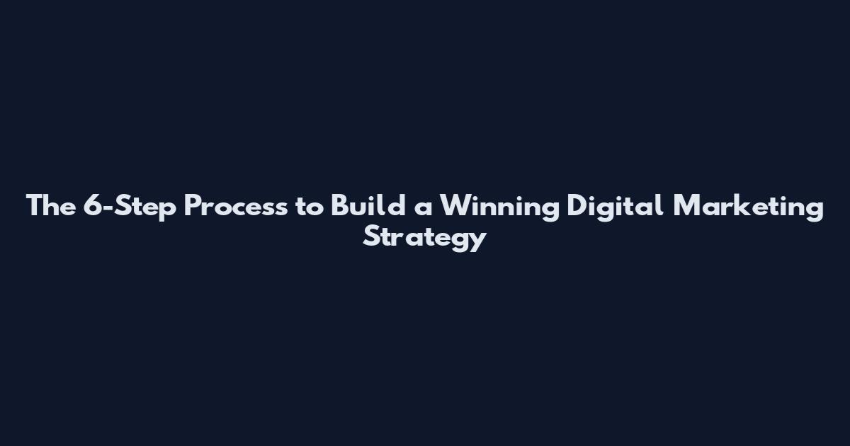 The 6-Step Process to Build a Winning Digital Marketing Strategy