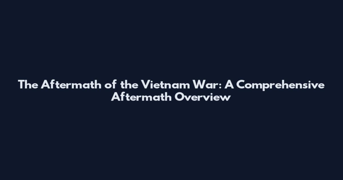 The Aftermath of the Vietnam War: A Comprehensive Aftermath Overview
