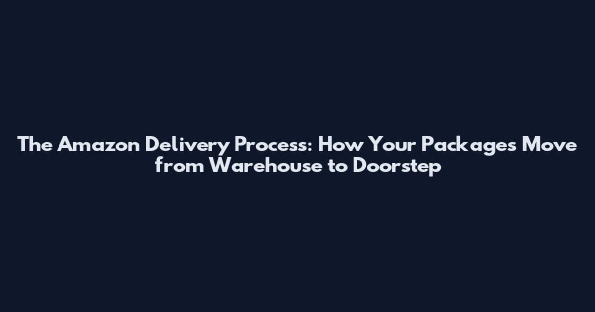 The Amazon Delivery Process: How Your Packages Move from Warehouse to Doorstep