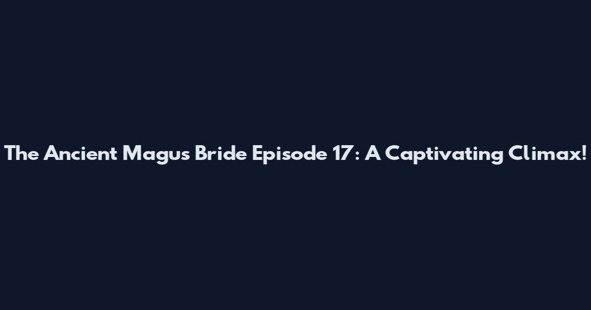 The Ancient Magus' Bride Episode 17: A Captivating Climax!