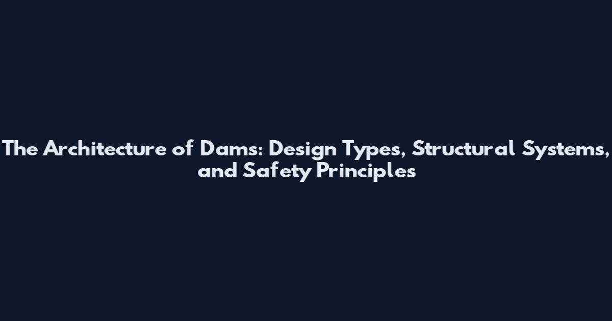 The Architecture of Dams: Design Types, Structural Systems, and Safety Principles