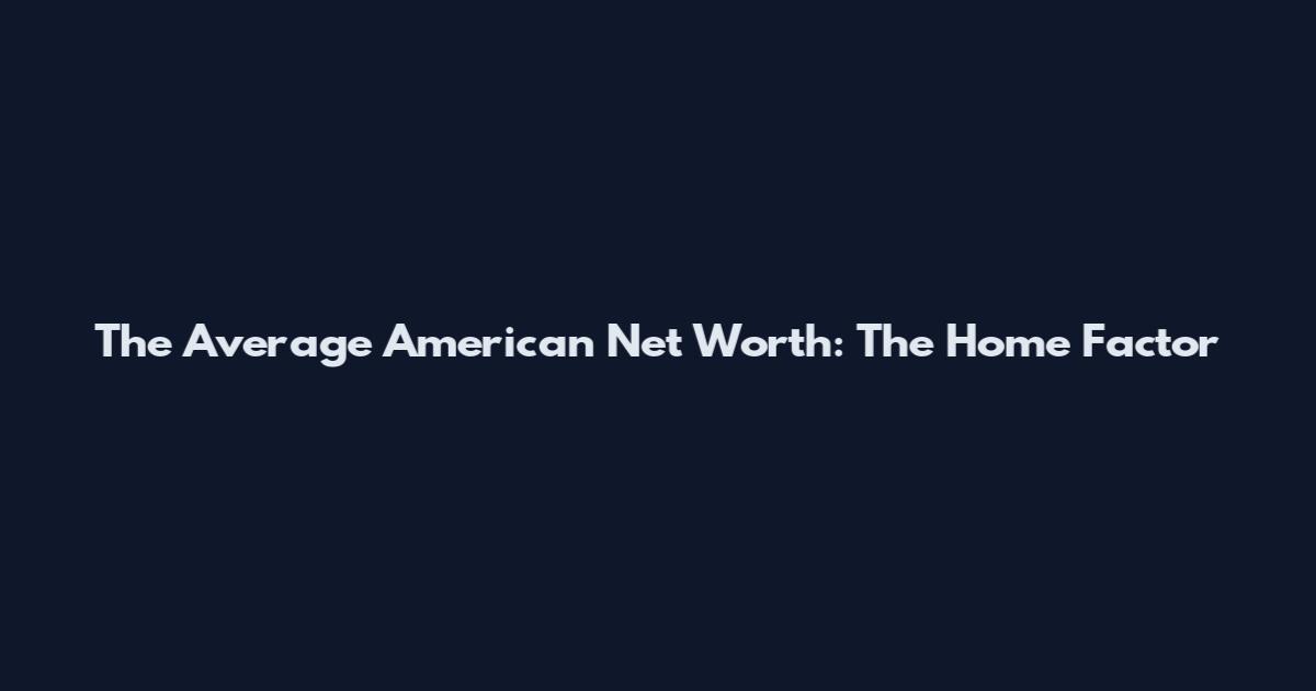 The Average American Net Worth: The Home Factor