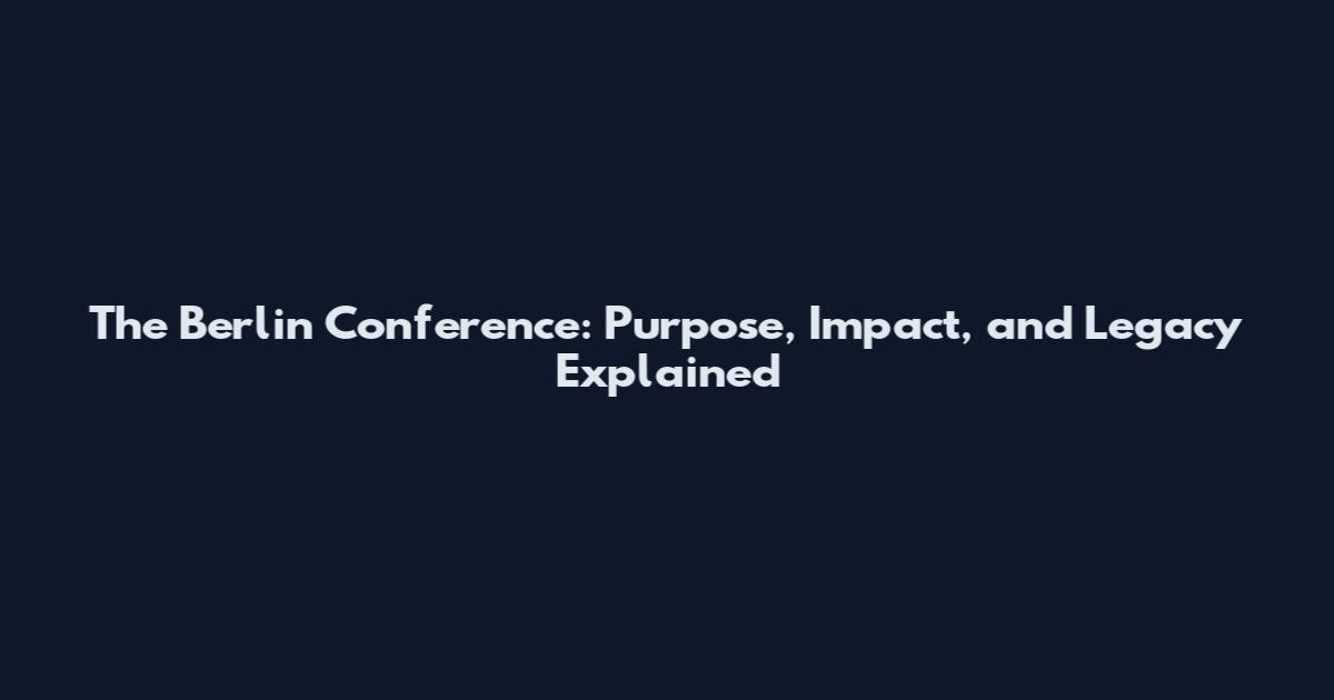 The Berlin Conference: Purpose, Impact, and Legacy Explained