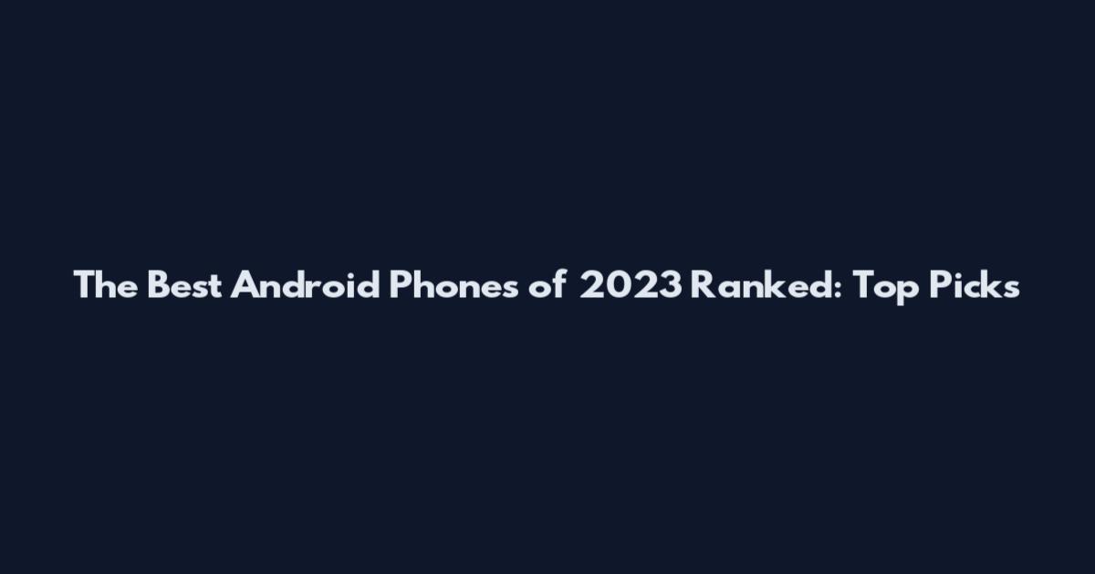 The Best Android Phones of 2023 Ranked: Top Picks